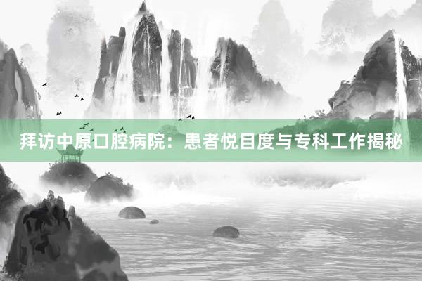 拜访中原口腔病院：患者悦目度与专科工作揭秘