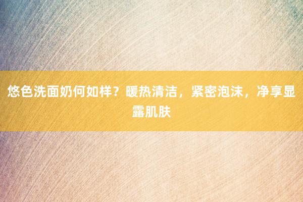 悠色洗面奶何如样？暖热清洁，紧密泡沫，净享显露肌肤